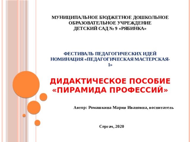 Муниципальное бюджетное дошкольное образовательное учреждение  детский сад № 9 «Рябинка»     Фестиваль педагогических идей  Номинация «Педагогическая мастерская-1»   Дидактическое пособие «Пирамида профессий»   Автор: Ромашкина Мария Ивановна, воспитатель  Сергач, 2020  