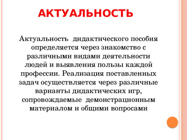 Актуальность   Актуальность дидактического пособия определяется через знакомство с различными видами деятельности людей и выявления пользы каждой профессии. Реализация поставленных задач осуществляется через различные варианты дидактических игр, сопровождаемые демонстрационным материалом и общими вопросами 