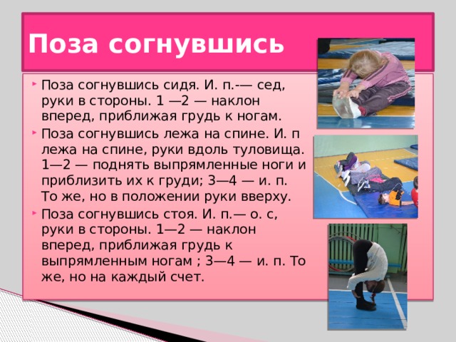 Поза согнувшись Поза согнувшись сидя. И. п.-— сед, руки в стороны. 1 —2 — наклон вперед, приближая грудь к ногам. Поза согнувшись лежа на спине. И. п лежа на спине, руки вдоль туловища. 1—2 — поднять выпрямленные ноги и приблизить их к груди; 3—4 — и. п. То же, но в положении руки вверху. Поза согнувшись стоя. И. п.— о. с, руки в стороны. 1—2 — наклон вперед, приближая грудь к выпрямленным ногам ; 3—4 — и. п. То же, но на каждый счет. 