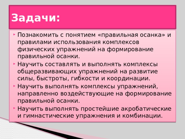 Задачи: Познакомить с понятием «правильная осанка» и правилами использования комплексов физических упражнений на формирование правильной осанки. Научить составлять и выполнять комплексы общеразвивающих упражнений на развитие силы, быстроты, гибкости и координации. Научить выполнять комплексы упражнений, направленно воздействующие на формирование правильной осанки. Научить выполнять простейшие акробатические и гимнастические упражнения и комбинации. 