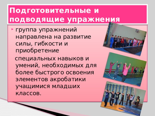 Подготовительные и подводящие упражнения группа упражнений направлена на развитие силы, гибкости и приобретение  специальных навыков и умений, необходимых для более быстрого освоения элементов акробатики учащимися младших классов. 