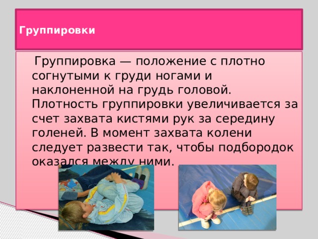  Группировки    Группировка — положение с плотно согнутыми к груди ногами и наклоненной на грудь головой. Плотность группировки увеличивается за счет захвата кистями рук за середину голеней. В момент захвата колени следует развести так, чтобы подбородок оказался между ними. 