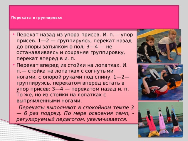   Перекаты в группировке      Перекат назад из упора присев. И. п.— упор присев. 1—2 — группируясь, перекат назад до опоры затылком о пол; 3—4 — не останавливаясь и сохраняя группировку, перекат вперед в и. п. Перекат вперед из стойки на лопатках. И. п.— стойка на лопатках с согнутыми ногами, с опорой руками под спину. 1—2— группируясь, перекатом вперед встать в упор присев; 3—4 — перекатом назад и. п. То же, но из стойки на лопатках с выпрямленными ногами.  Перекаты выполняют в спокойном темпе 3— 6 раз подряд. По мере освоения темп, - регулируемый педагогом, увеличивается. 