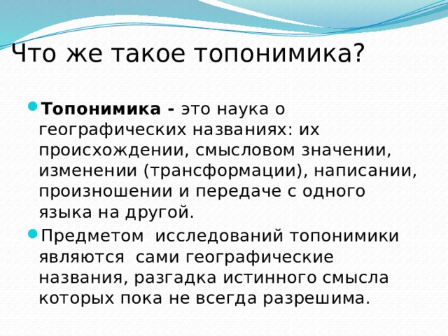 Что же такое топонимика? Топонимика - это наука о географических названиях: их происхождении, смысловом значении, изменении (трансформации), написании, произношении и передаче с одного языка на другой. Предметом  исследований топонимики  являются  сами географические названия, разгадка истинного смысла которых пока не всегда разрешима. 