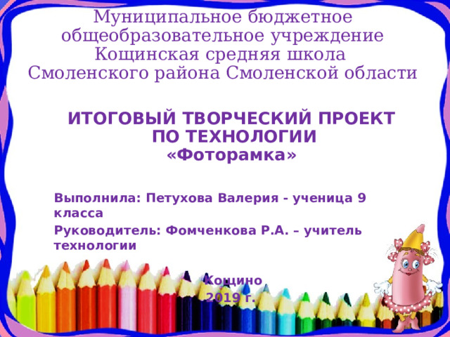 Муниципальное бюджетное общеобразовательное учреждение Кощинская средняя школа  Смоленского района Смоленской области ИТОГОВЫЙ ТВОРЧЕСКИЙ ПРОЕКТ  ПО ТЕХНОЛОГИИ  «Фоторамка »   Выполнила: Петухова Валерия - ученица 9 класса Руководитель: Фомченкова Р.А. – учитель технологии  Кощино 2019 г. 
