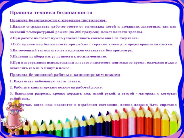 Правила техники безопасности Правила безопасности с клеевым пистолетом: 1.Важно огораживать рабочее место от маленьких детей и домашних животных, так как высокий температурный режим (до 200 градусов) может нанести травмы. 2.При работе пистолет нужно устанавливать соплом вниз на подставке. 3.Соблюдение мер безопасности при работе с горячим клеем для предотвращения ожогов. 4.Включенный термопистолет не должен оставаться без присмотра. 5.Падения прибора могут привести к воспламенению. 6.При непрерывном использовании клеевого пистолета длительное время, ежечасно нужно оставлять его на 5 минут в покое. Правила безопасной работы с канцелярским ножом: 1. Выдвигать небольшую часть лезвия. 2. Работать канцелярским ножом на рабочей доске. 3. Выполняя разрезы, крепко держать нож одной рукой, а второй - материал с которым работаешь. 4. В случае, когда нож находится в нерабочем состоянии, лезвие должно быть спрятано внутрь. 