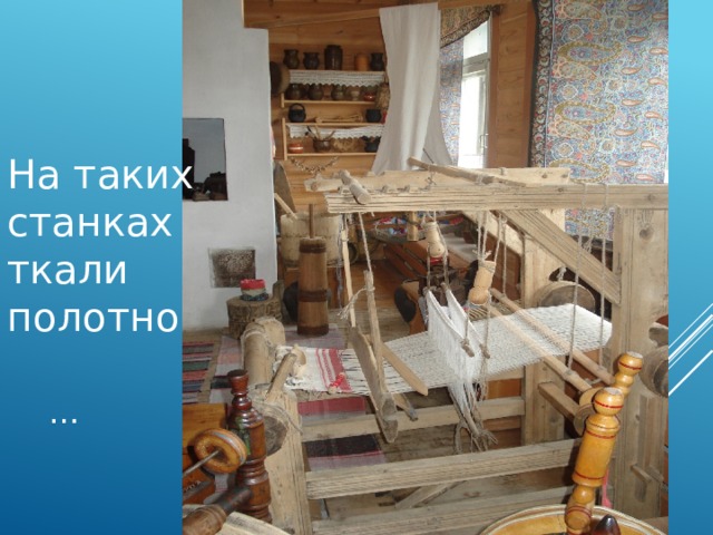 На таких станках ткали полотно … 