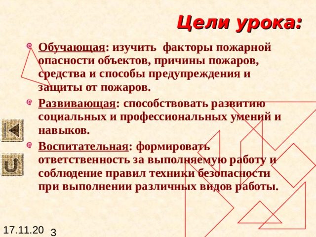 Цели урока: Обучающая : изучить факторы пожарной опасности объектов, причины пожаров, средства и способы предупреждения и защиты от пожаров. Развивающая : способствовать развитию социальных и профессиональных умений и навыков. Воспитательная : формировать ответственность за выполняемую работу и соблюдение правил техники безопасности при выполнении различных видов работы. 