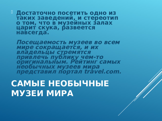 Достаточно посетить одно из таких заведений, и стереотип о том, что в музейных залах царит скука, развеется навсегда.   Посещаемость музеев во всем мире сокращается, и их владельцы стремятся привлечь публику чем-то оригинальным. Рейтинг самых необычных музеев мира представил портал travel.com.  САМЫЕ НЕОБЫЧНЫЕ МУЗЕИ МИРА   