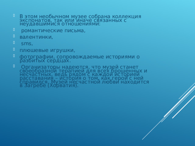 В этом необычном музее собрана коллекция экспонатов, так или иначе связанных с неудавшимися отношениями:  романтические письма, валентинки,  sms, плюшевые игрушки, фотографии, сопровождаемые историями о разбитых сердцах.  Организаторы надеются, что музей станет своеобразной терапией для всех брошенных и несчастных, ведь рядом с каждой историей расставания – история о том, как герой с ней справился. Музей несчастной любви находится в Загребе (Хорватия). 