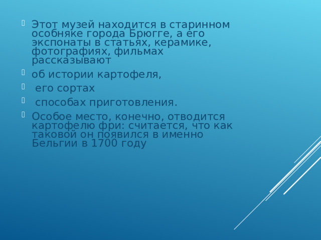 Этот музей находится в старинном особняке города Брюгге, а его экспонаты в статьях, керамике, фотографиях, фильмах рассказывают об истории картофеля,  его сортах  способах приготовления. Особое место, конечно, отводится картофелю фри: считается, что как таковой он появился в именно Бельгии в 1700 году 