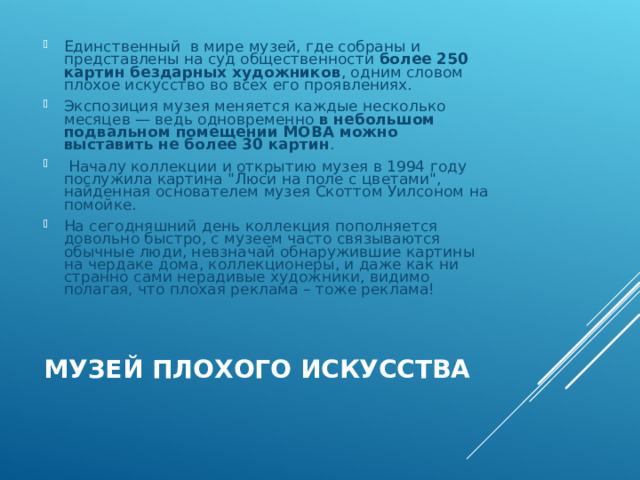Единственный в мире музей, где собраны и представлены на суд общественности более 250 картин бездарных художников , одним словом плохое искусство во всех его проявлениях. Экспозиция музея меняется каждые несколько месяцев — ведь одновременно в небольшом подвальном помещении MOBA можно выставить не более 30 картин .  Началу коллекции и открытию музея в 1994 году послужила картина 
