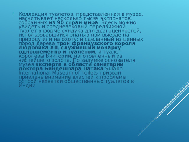 Коллекция туалетов, представленная в музее, насчитывает несколько тысяч экспонатов, собранных из 90 стран мира . Здесь можно увидеть и средневековый передвижной туалет в форме сундука для драгоценностей, использовавшийся знатью при выезде на природу или на охоту; и сделанный из ценных пород дерева трон французского короля Людовика XII , служивший монарху одновременно и туалетом ; и туалет королевы Виктории, изготовленный из чистейшего золота. По задумке основателя музея эксперта в области санитарии доктора Биндешвара Патака Sulabh International Museum of Toilets призван привлечь внимание властей к проблеме острой нехватки общественных туалетов в Индии 