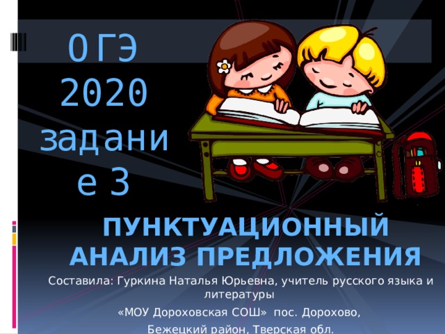 ОГЭ 2020  задание 3 ПУНКТУАЦИОННЫЙ АНАЛИЗ ПРЕДЛОЖЕНИЯ Составила: Гуркина Наталья Юрьевна, учитель русского языка и литературы «МОУ Дороховская СОШ» пос. Дорохово, Бежецкий район, Тверская обл. 