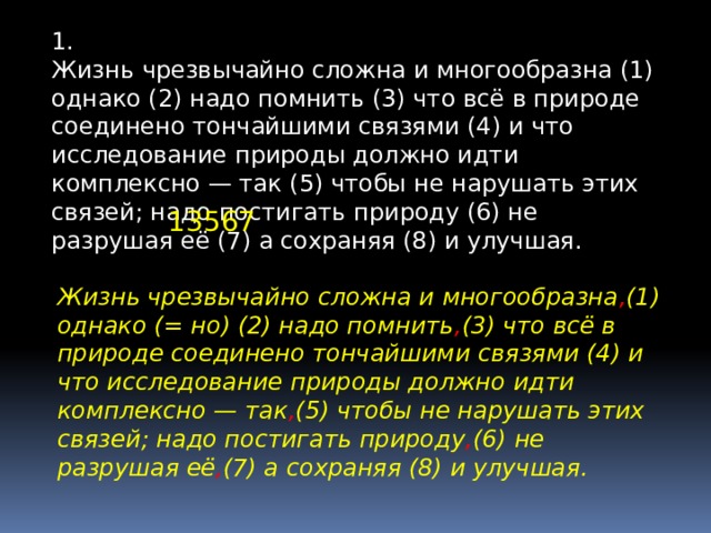 1. Жизнь чрезвычайно сложна и многообразна (1) однако (2) надо помнить (3) что всё в природе соединено тончайшими связями (4) и что исследование природы должно идти комплексно — так (5) чтобы не нарушать этих связей; надо постигать природу (6) не разрушая её (7) а сохраняя (8) и улучшая. 13567 Жизнь чрезвычайно сложна и многообразна , (1) однако (= но) (2) надо помнить , (3) что всё в природе соединено тончайшими связями (4) и что исследование природы должно идти комплексно — так , (5) чтобы не нарушать этих связей; надо постигать природу , (6) не разрушая её , (7) а сохраняя (8) и улучшая. 