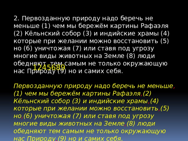 2. Первозданную природу надо беречь не меньше (1) чем мы бережём картины Рафаэля (2) Кёльнский собор (3) и индийские храмы (4) которые при желании можно восстановить (5) но (6) уничтожая (7) или ставя под угрозу многие виды животных на Земле (8) люди обедняют тем самым не только окружающую нас Природу (9) но и самих себя. 1245689 Первозданную природу надо беречь не меньше , (1) чем мы бережём картины Рафаэля , (2) Кёльнский собор (3) и индийские храмы , (4) которые при желании можно восстановить , (5) но , (6) уничтожая (7) или ставя под угрозу многие виды животных на Земле , (8) люди обедняют тем самым не только окружающую нас Природу , (9) но и самих себя. 