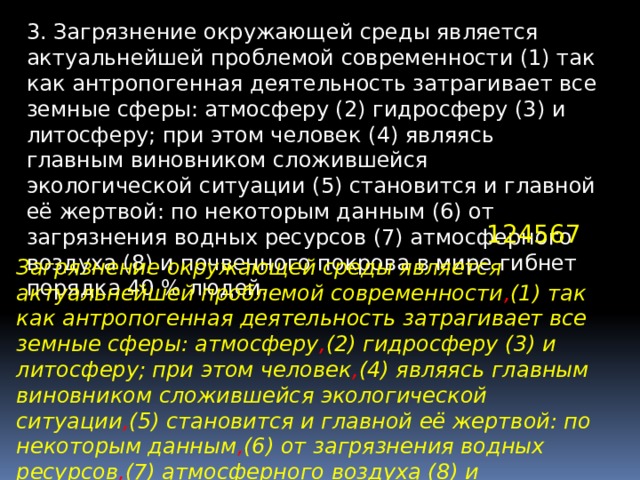 3. Загрязнение окружающей среды является актуальнейшей проблемой современности (1) так как антропогенная деятельность затрагивает все земные сферы: атмосферу (2) гидросферу (3) и литосферу; при этом человек (4) являясь главным виновником сложившейся экологической ситуации (5) становится и главной её жертвой: по некоторым данным (6) от загрязнения водных ресурсов (7) атмосферного воздуха (8) и почвенного покрова в мире гибнет порядка 40 % людей. 124567 Загрязнение окружающей среды является актуальнейшей проблемой современности , (1) так как антропогенная деятельность затрагивает все земные сферы: атмосферу , (2) гидросферу (3) и литосферу; при этом человек , (4) являясь главным виновником сложившейся экологической ситуации , (5) становится и главной её жертвой: по некоторым данным , (6) от загрязнения водных ресурсов , (7) атмосферного воздуха (8) и почвенного покрова в мире гибнет порядка 40 % людей. 