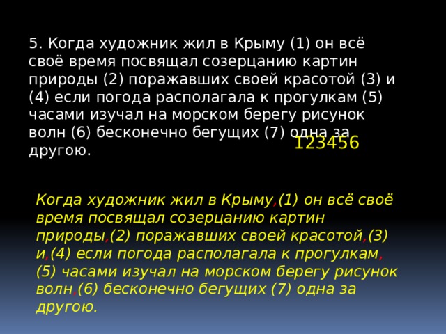 5. Когда художник жил в Крыму (1) он всё своё время посвящал созерцанию картин природы (2) поражавших своей красотой (3) и (4) если погода располагала к прогулкам (5) часами изучал на морском берегу рисунок волн (6) бесконечно бегущих (7) одна за другою. 123456 Когда художник жил в Крыму , (1) он всё своё время посвящал созерцанию картин природы , (2) поражавших своей красотой , (3) и , (4) если погода располагала к прогулкам , (5) часами изучал на морском берегу рисунок волн , (6) бесконечно бегущих (7) одна за другою. 