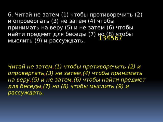 6. Читай не затем (1) чтобы противоречить (2) и опровергать (3) не затем (4) чтобы принимать на веру (5) и не затем (6) чтобы найти предмет для беседы (7) но (8) чтобы мыслить (9) и рассуждать. 134567 Читай не затем , (1) чтобы противоречить (2) и опровергать , (3) не затем , (4) чтобы принимать на веру , (5) и не затем , (6) чтобы найти предмет для беседы , (7) но (8) чтобы мыслить (9) и рассуждать. 