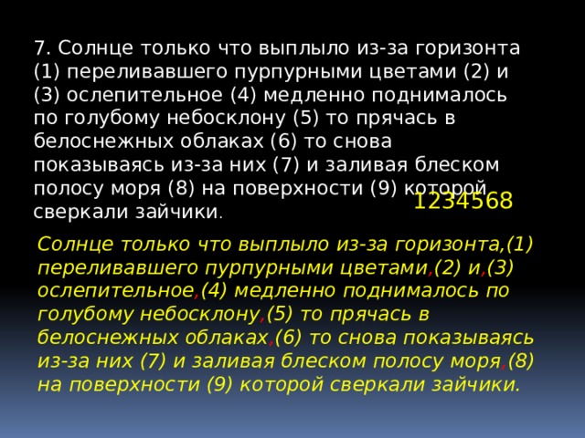 7. Солнце только что выплыло из-за горизонта (1) переливавшего пурпурными цветами (2) и (3) ослепительное (4) медленно поднималось по голубому небосклону (5) то прячась в белоснежных облаках (6) то снова показываясь из-за них (7) и заливая блеском полосу моря (8) на поверхности (9) которой сверкали зайчики . 1234568 Солнце только что выплыло из-за горизонта,(1) переливавшего пурпурными цветами , (2) и , (3) ослепительное , (4) медленно поднималось по голубому небосклону , (5) то прячась в белоснежных облаках , (6) то снова показываясь из-за них (7) и заливая блеском полосу моря , (8) на поверхности (9) которой сверкали зайчики. 