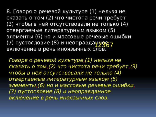 8. Говоря о речевой культуре (1) нельзя не сказать о том (2) что чистота речи требует (3) чтобы в ней отсутствовали не только (4) отвергаемые литературным языком (5) элементы (6) но и массовые речевые ошибки (7) пустословие (8) и неоправданное включение в речь иноязычных слов. 12367 Говоря о речевой культуре , (1) нельзя не сказать о том , (2) что чистота речи требует , (3) чтобы в ней отсутствовали не только (4) отвергаемые литературным языком (5) элементы , (6) но и массовые речевые ошибки , (7) пустословие (8) и неоправданное включение в речь иноязычных слов. 