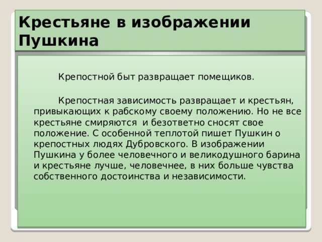 Крестьяне в изображении Пушкина  Крепостной быт развращает помещиков.  Крепостная зависимость развращает и крестьян, привыкающих к рабскому своему положению. Но не все крестьяне смиряются и безответно сносят свое положение. С особенной теплотой пишет Пушкин о крепостных людях Дубровского. В изображении Пушкина у более человечного и великодушного барина и крестьяне лучше, человечнее, в них больше чувства собственного достоинства и независимости. 