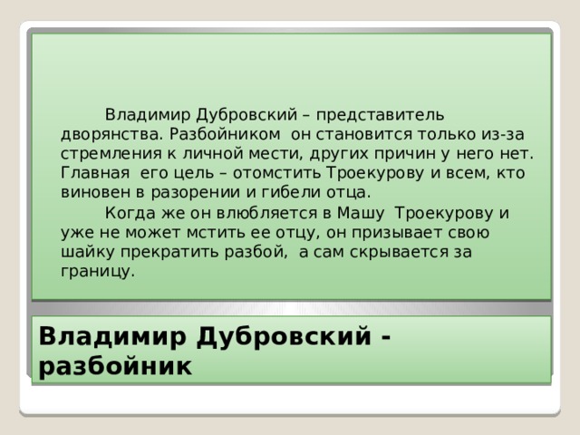  Владимир Дубровский – представитель дворянства. Разбойником он становится только из-за стремления к личной мести, других причин у него нет. Главная его цель – отомстить Троекурову и всем, кто виновен в разорении и гибели отца.  Когда же он влюбляется в Машу Троекурову и уже не может мстить ее отцу, он призывает свою шайку прекратить разбой, а сам скрывается за границу. Владимир Дубровский - разбойник 