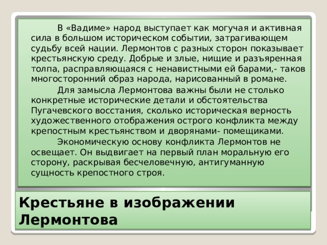  В «Вадиме» народ выступает как могучая и активная сила в большом историческом событии, затрагивающем судьбу всей нации. Лермонтов с разных сторон показывает крестьянскую среду. Добрые и злые, нищие и разъяренная толпа, расправляющаяся с ненавистными ей барами,- таков многосторонний образ народа, нарисованный в романе.  Для замысла Лермонтова важны были не столько конкретные исторические детали и обстоятельства Пугачевского восстания, сколько историческая верность художественного отображения острого конфликта между крепостным крестьянством и дворянами- помещиками.  Экономическую основу конфликта Лермонтов не освещает. Он выдвигает на первый план моральную его сторону, раскрывая бесчеловечную, антигуманную сущность крепостного строя. Крестьяне в изображении Лермонтова 