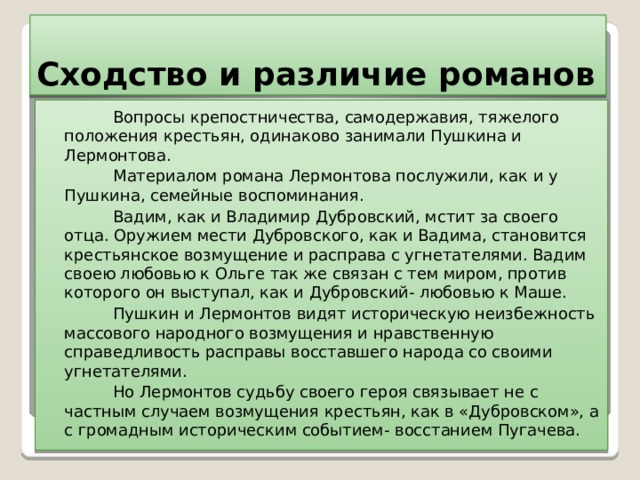 Сходство и различие романов  Вопросы крепостничества, самодержавия, тяжелого положения крестьян, одинаково занимали Пушкина и Лермонтова.  Материалом романа Лермонтова послужили, как и у Пушкина, семейные воспоминания.  Вадим, как и Владимир Дубровский, мстит за своего отца. Оружием мести Дубровского, как и Вадима, становится крестьянское возмущение и расправа с угнетателями. Вадим своею любовью к Ольге так же связан с тем миром, против которого он выступал, как и Дубровский- любовью к Маше.  Пушкин и Лермонтов видят историческую неизбежность массового народного возмущения и нравственную справедливость расправы восставшего народа со своими угнетателями.  Но Лермонтов судьбу своего героя связывает не с частным случаем возмущения крестьян, как в «Дубровском», а с громадным историческим событием- восстанием Пугачева.  