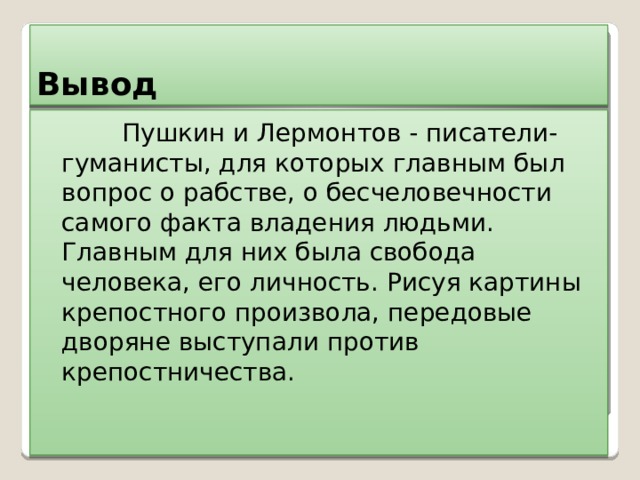 Вывод  Пушкин и Лермонтов - писатели- гуманисты, для которых главным был вопрос о рабстве, о бесчеловечности самого факта владения людьми. Главным для них была свобода человека, его личность. Рисуя картины крепостного произвола, передовые дворяне выступали против крепостничества. 