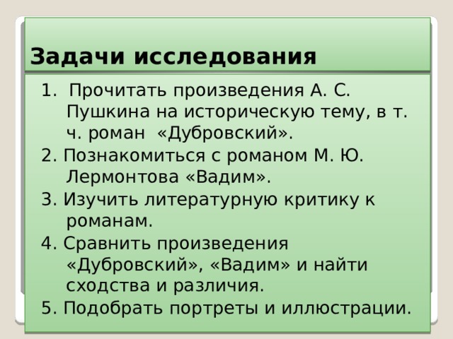 Задачи исследования 1. Прочитать произведения А. С. Пушкина на историческую тему, в т. ч. роман «Дубровский». 2. Познакомиться с романом М. Ю. Лермонтова «Вадим». 3. Изучить литературную критику к романам. 4. Сравнить произведения «Дубровский», «Вадим» и найти сходства и различия. 5. Подобрать портреты и иллюстрации. 