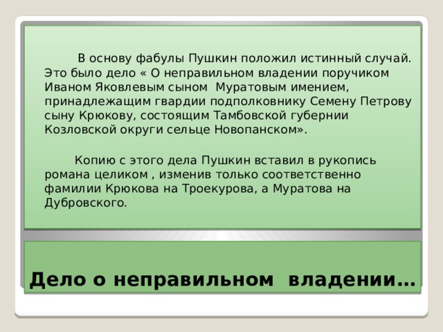  В основу фабулы Пушкин положил истинный случай. Это было дело « О неправильном владении поручиком Иваном Яковлевым сыном Муратовым имением, принадлежащим гвардии подполковнику Семену Петрову сыну Крюкову, состоящим Тамбовской губернии Козловской округи сельце Новопанском».  Копию с этого дела Пушкин вставил в рукопись романа целиком , изменив только соответственно фамилии Крюкова на Троекурова, а Муратова на Дубровского. Дело о неправильном владении… 