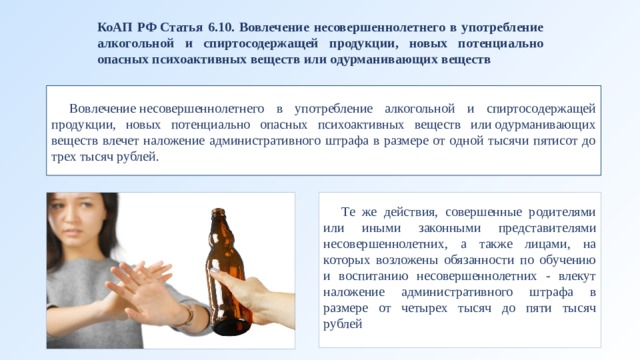 КоАП РФ Статья 6.10. Вовлечение несовершеннолетнего в употребление алкогольной и спиртосодержащей продукции, новых потенциально опасных психоактивных веществ или одурманивающих веществ Вовлечение несовершеннолетнего в употребление алкогольной и спиртосодержащей продукции, новых потенциально опасных психоактивных веществ или одурманивающих веществ влечет наложение административного штрафа в размере от одной тысячи пятисот до трех тысяч рублей. Те же действия, совершенные родителями или иными законными представителями несовершеннолетних, а также лицами, на которых возложены обязанности по обучению и воспитанию несовершеннолетних - влекут наложение административного штрафа в размере от четырех тысяч до пяти тысяч рублей 