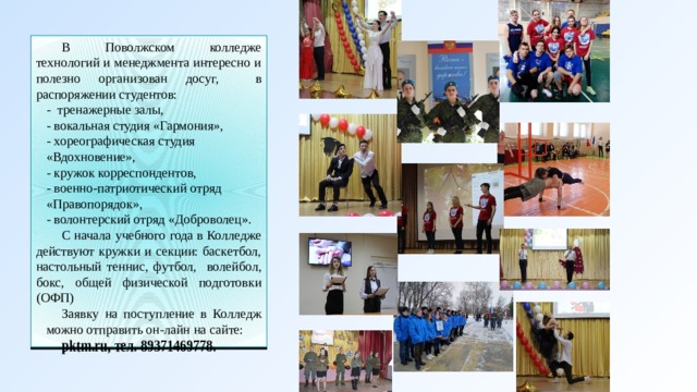 В Поволжском колледже технологий и менеджмента интересно и полезно организован досуг, в распоряжении студентов: - тренажерные залы, - вокальная студия «Гармония», - хореографическая студия «Вдохновение», - кружок корреспондентов, - военно-патриотический отряд «Правопорядок», - волонтерский отряд «Доброволец». С начала учебного года в Колледже действуют кружки и секции: баскетбол, настольный теннис, футбол, волейбол, бокс, общей физической подготовки (ОФП) Заявку на поступление в Колледж можно отправить он-лайн на сайте: pktm.ru, тел. 89371469778.  