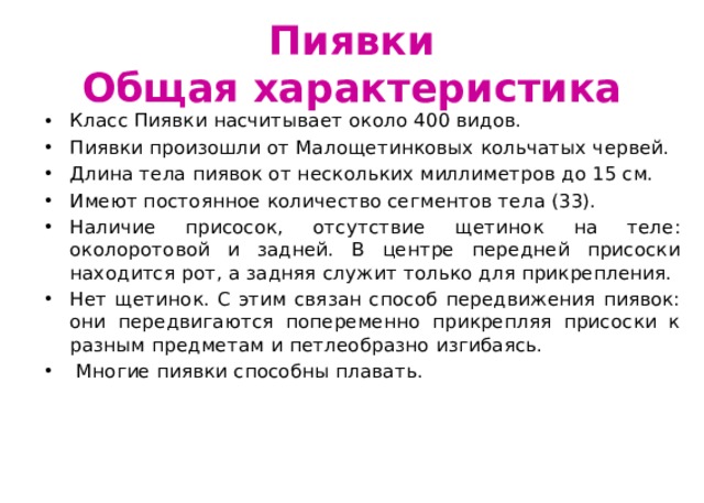 Пиявки  Общая характеристика Класс Пиявки насчитывает около 400 видов. Пиявки произошли от Малощетинковых кольчатых червей. Длина тела пиявок от нескольких миллиметров до 15 см. Имеют постоянное количество сегментов тела (33). Наличие присосок, отсутствие щетинок на теле: околоротовой и задней. В центре передней присоски находится рот, а задняя служит только для прикрепления. Нет щетинок. С этим связан способ передвижения пиявок: они передвигаются попеременно прикрепляя присоски к разным предметам и петлеобразно изгибаясь.  Многие пиявки способны плавать. 