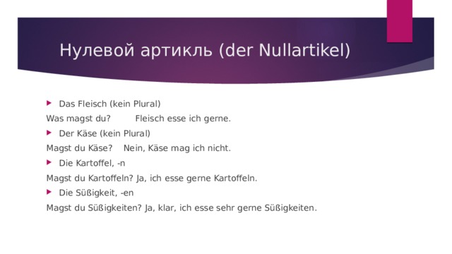 Нулевой артикль (der Nullartikel) Das Fleisch (kein Plural) Was magst du? Fleisch esse ich gerne. Der Käse (kein Plural) Magst du Käse? Nein, Käse mag ich nicht. Die Kartoffel, -n Magst du Kartoffeln? Ja, ich esse gerne Kartoffeln. Die Süßigkeit, -en Magst du Süßigkeiten? Ja, klar, ich esse sehr gerne Süßigkeiten. 