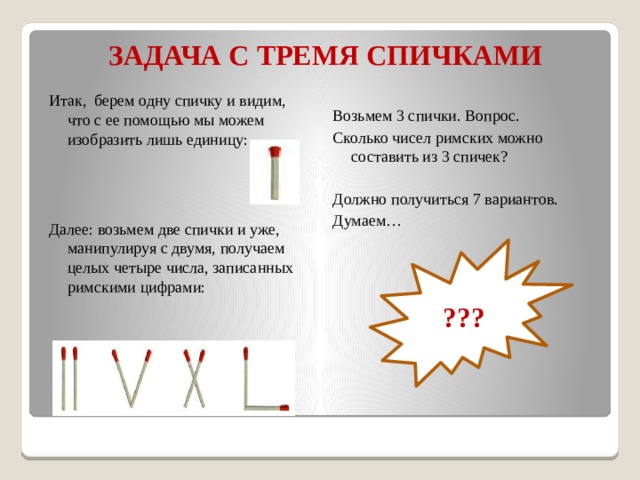 ЗАДАЧА С ТРЕМЯ СПИЧКАМИ Итак, берем одну спичку и видим, что с ее помощью мы можем изобразить лишь единицу: Далее: возьмем две спички и уже, манипулируя с двумя, получаем целых четыре числа, записанных римскими цифрами: Возьмем 3 спички. Вопрос. Сколько чисел римских можно составить из 3 спичек? Должно получиться 7 вариантов. Думаем… ??? 