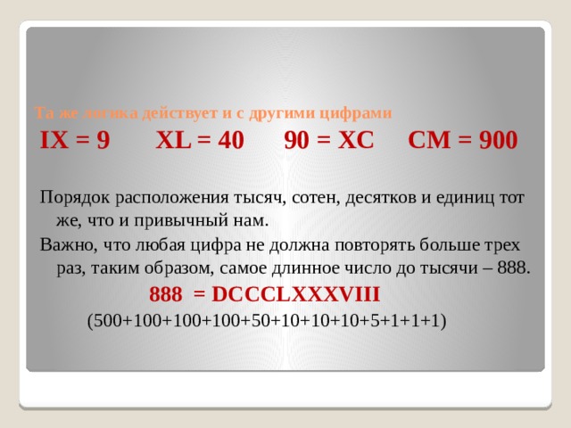   Та же логика действует и с другими цифрами   IX = 9 XL = 40 90 = XC CM = 900   Порядок расположения тысяч, сотен, десятков и единиц тот же, что и привычный нам. Важно, что любая цифра не должна повторять больше трех раз, таким образом, самое длинное число до тысячи – 888.  888 = DCCCLXXXVIII  (500+100+100+100+50+10+10+10+5+1+1+1) 