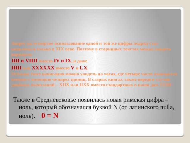      Запрет на четвертое использование одной и той же цифры подряд стал появляться только в XIX веке. Поэтому в старинных текстах можно увидеть варианты  IIII и VIIII вместо  IV и IX , и даже  IIIII  или XXXXXX  вместо  V  и  LX .  Остатки этого написания можно увидеть на часах, где четыре часто отмечается именно с помощью четырех единиц. В старых книгах также нередки случаи двойных вычитаний – XIIX или IIXX вместо стандартных в наши дни XVIII. Также в Средневековье появилась новая римская цифра – ноль, который обозначался буквой N (от латинского nulla, ноль). 0 = N 