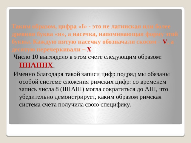 Таким образом, цифра «I» - это не латинская или более древняя буква «и», а насечка, напоминающая форму этой буквы. Каждую пятую насечку обозначали скосом – V , а десятую перечеркивали –  Х Число 10 выглядело в этом счете следующим образом: IIIIΛIIIIX . Именно благодаря такой записи цифр подряд мы обязаны особой системе сложения римских цифр: со временем запись числа 8 (IIIIΛIII) могла сократиться до ΛIII, что убедительно демонстрирует, каким образом римская система счета получила свою специфику. 