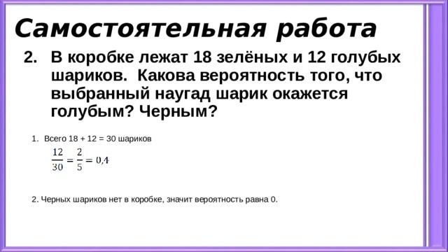 Самостоятельная работа В коробке лежат 18 зелёных и 12 голубых шариков. Какова вероятность того, что выбранный наугад шарик окажется голубым? Черным? Всего 18 + 12 = 30 шариков 2. Черных шариков нет в коробке, значит вероятность равна 0. 