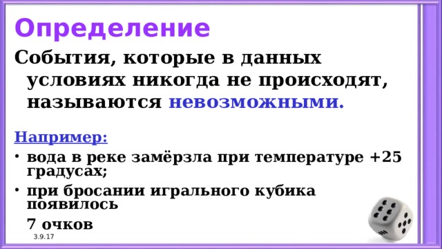 Определение События, которые в данных условиях никогда не происходят, называются невозможными.  Например: вода в реке замёрзла при температуре +25 градусах; при бросании игрального кубика появилось  7 очков 3.9.17 