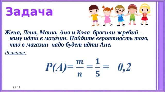 Задача Женя, Лена, Маша, Аня и Коля бросили жребий – кому идти в магазин. Найдите вероятность того, что в магазин надо будет идти Ане . Решение.  3.9.17 