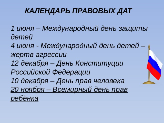  КАЛЕНДАРЬ ПРАВОВЫХ ДАТ  1 июня – Международный день защиты детей 4 июня - Международный день детей – жертв агрессии 12 декабря – День Конституции Российской Федерации 10 декабря – День прав человека 20 ноября – Всемирный день прав ребёнка 