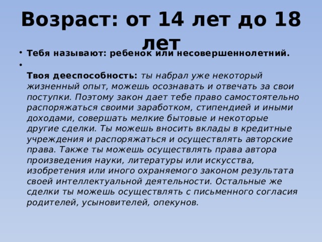Возраст: от 14 лет до 18 лет Тебя называют: ребенок или несовершеннолетний.  Твоя дееспособность:  ты набрал уже некоторый жизненный опыт, можешь осознавать и отвечать за свои поступки. Поэтому закон дает тебе право самостоятельно распоряжаться своими заработком, стипендией и иными доходами, совершать мелкие бытовые и некоторые другие сделки. Ты можешь вносить вклады в кредитные учреждения и распоряжаться и осуществлять авторские права. Также ты можешь осуществлять права автора произведения науки, литературы или искусства, изобретения или иного охраняемого законом результата своей интеллектуальной деятельности. Остальные же сделки ты можешь осуществлять с письменного согласия родителей, усыновителей, опекунов. 