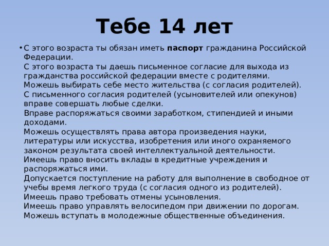 Тебе 14 лет С этого возраста ты обязан иметь паспорт гражданина Российской Федерации.  С этого возраста ты даешь письменное согласие для выхода из гражданства российской федерации вместе с родителями.  Можешь выбирать себе место жительства (с согласия родителей).  С письменного согласия родителей (усыновителей или опекунов) вправе совершать любые сделки.  Вправе распоряжаться своими заработком, стипендией и иными доходами.  Можешь осуществлять права автора произведения науки, литературы или искусства, изобретения или иного охраняемого законом результата своей интеллектуальной деятельности.  Имеешь право вносить вклады в кредитные учреждения и распоряжаться ими.  Допускается поступление на работу для выполнение в свободное от учебы время легкого труда (с согласия одного из родителей).  Имеешь право требовать отмены усыновления.  Имеешь право управлять велосипедом при движении по дорогам.  Можешь вступать в молодежные общественные объединения.     
