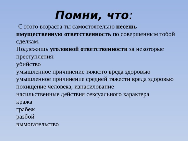 Помни, что :    С этого возраста ты самостоятельно несешь имущественную ответственность по совершенным тобой сделкам.  Подлежишь уголовной ответственности за некоторые преступления:  убийство  умышленное причинение тяжкого вреда здоровью  умышленное причинение средней тяжести вреда здоровью  похищение человека, изнасилование  насильственные действия сексуального характера  кража  грабеж  разбой  вымогательство   