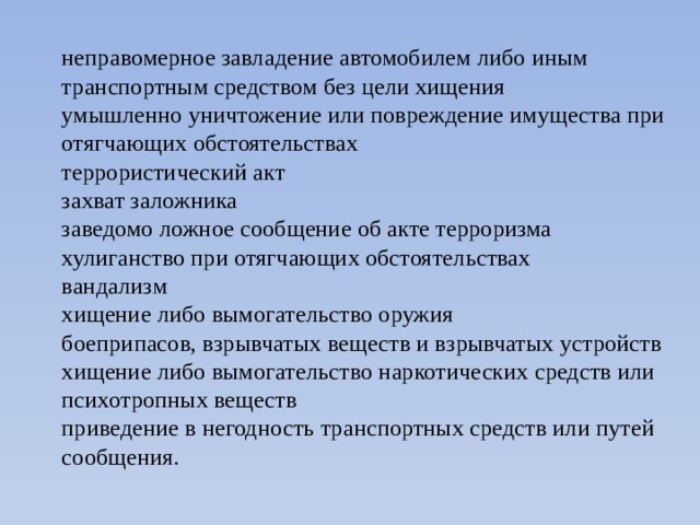неправомерное завладение автомобилем либо иным транспортным средством без цели хищения  умышленно уничтожение или повреждение имущества при отягчающих обстоятельствах  террористический акт  захват заложника  заведомо ложное сообщение об акте терроризма  хулиганство при отягчающих обстоятельствах  вандализм  хищение либо вымогательство оружия  боеприпасов, взрывчатых веществ и взрывчатых устройств  хищение либо вымогательство наркотических средств или психотропных веществ  приведение в негодность транспортных средств или путей сообщения. 