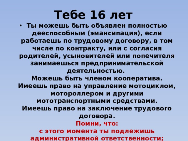 Тебе 16 лет Ты можешь быть объявлен полностью дееспособным (эмансипация), если работаешь по трудовому договору, в том числе по контракту, или с согласия родителей, усыновителей или попечителя занимаешься предпринимательской деятельностью.   Можешь быть членом кооператива.  Имеешь право на управление мотоциклом, мотороллером и другими мототранспортными средствами.  Имеешь право на заключение трудового договора.  Помни, что:  с этого момента ты подлежишь административной ответственности; несешь уголовную ответственность за любые преступления 