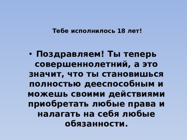  Тебе исполнилось 18 лет!   Поздравляем! Ты теперь совершеннолетний, а это значит, что ты становишься полностью дееспособным и можешь своими действиями приобретать любые права и налагать на себя любые обязанности. 